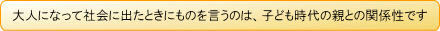 大人になって社会に出たときにものを言うのは、子ども時代の親との関係性です